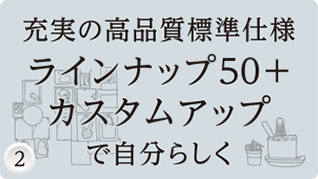 充実の高品質標準使用ラインナップ50+カスタムアップで自分らしく